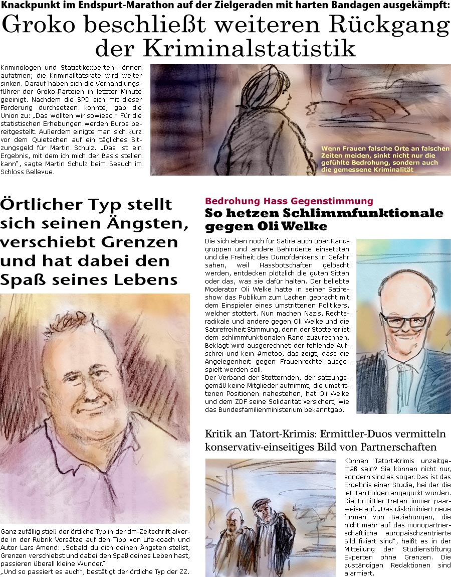 ZellerZeitung.de Seite 541 - Die Online-Satirezeitung powered by Bernd Zeller

rtlicher Typ stellt sich seinen ngsten, verschiebt Grenzen und hat dabei den Spa seines Lebens
Ganz zufllig stie der rtliche Typ in der dm-Zeitschrift alverde in der Rubrik Vorstze auf den Tipp von Life-coach und Autor Lars Amend: “Sobald du dich deinen ngsten stellst, Grenzen verschiebst und dabei den Spa deines Leben hast, passieren berall kleine Wunder.”
“Und so passiert es auch”, besttigt der rtliche Typ der ZZ.

Knackpunkt im Endspurt-Marathon auf der Zielgeraden mit harten Bandagen ausgekmpft: Groko beschliet weitere Rcklufigkeit der Kriminalstatistik
Kriminologen und Statistikexperten knnen aufatmen; die Kriminalittsrate wird weiter sinken. Darauf haben sich die Verhandlungsfhrer der Groko-Parteien in letzter Minute geeinigt. Nachdem die SPD sich mit dieser Forderung durchsetzen kon