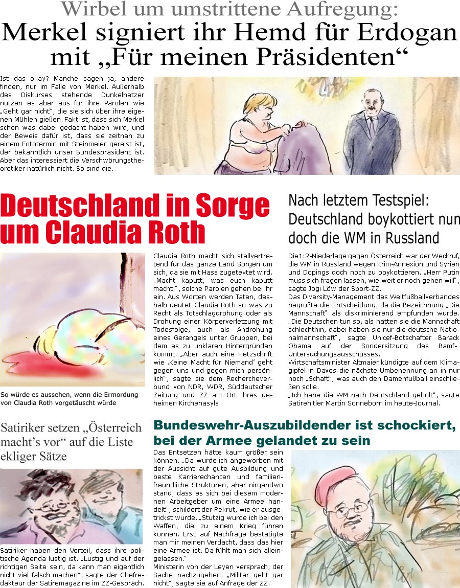 ZellerZeitung.de Seite 595 - Die Online-Satirezeitung powered by Bernd Zeller 

Satiriker setzen “sterreich machts vor” auf die Liste ekliger Stze
Satiriker haben den Vorteil, dass ihre politische Agenda lustig ist. “Lustig und auf der richtigen Seite sein, da kann man eigentlich nicht viel falsch machen”, sagte der Chefredakteur der Satiremagazine im ZZ-Gesprch.

Wirbel um umstrittene Aufregung: Merkel signiert ihr Hemd fr Erdogan mit “Fr meinen Prsidenten”
Ist das okay? Manche sagen ja, andere finden, nur im Falle von Merkel. Auerhalb des Diskurses stehende Dunkelhetzer nutzen es aber aus fr ihre Parolen wie “Geht gar nicht”, die sie sich ber ihre eigenen Mhlen gieen. Fakt ist, dass sich Merkel schon was dabei gedacht haben wird, und der Beweis dafr ist, dass sie zeitnah zu einem Fototermin mit Steinmeier gereist ist, der bekanntlich unser Bundespr